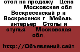 стол на продажу › Цена ­ 6 000 - Московская обл., Воскресенский р-н, Воскресенск г. Мебель, интерьер » Столы и стулья   . Московская обл.